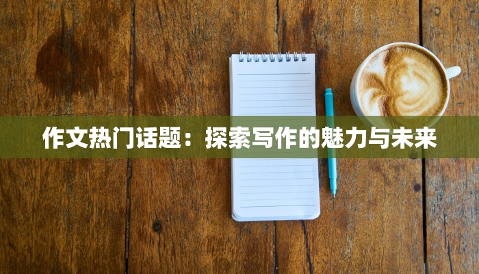 作文热门话题:探索写作的魅力与未来 作文热门话题:探索写作的魅力与未来