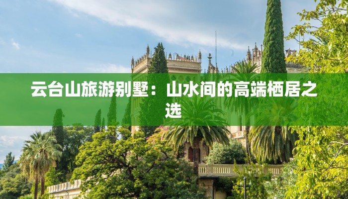 云台山旅游别墅:山水间的高端栖居之选 云台山旅游别墅:山水间的高端栖居之选