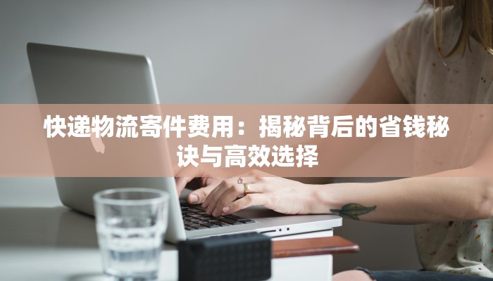 快递物流寄件费用:揭秘背后的省钱秘诀与高效选择 快递物流寄件费用:揭秘背后的省钱秘诀与高效选择